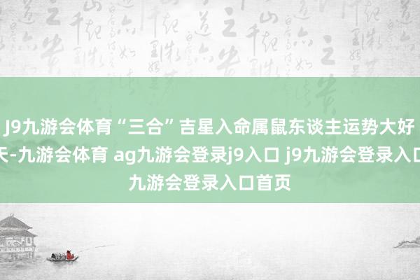 J9九游会体育“三合”吉星入命属鼠东谈主运势大好的一天-九游会体育 ag九游会登录j9入口 j9九游会登录入口首页