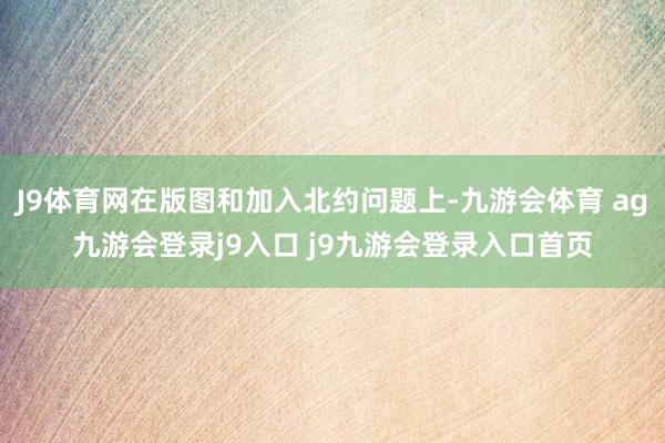 J9体育网在版图和加入北约问题上-九游会体育 ag九游会登录j9入口 j9九游会登录入口首页