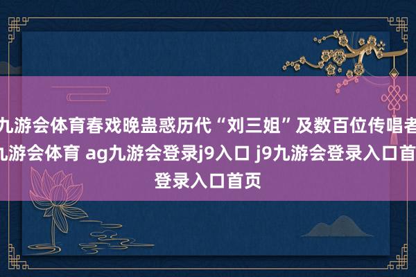 九游会体育春戏晚蛊惑历代“刘三姐”及数百位传唱者-九游会体育 ag九游会登录j9入口 j9九游会登录入口首页