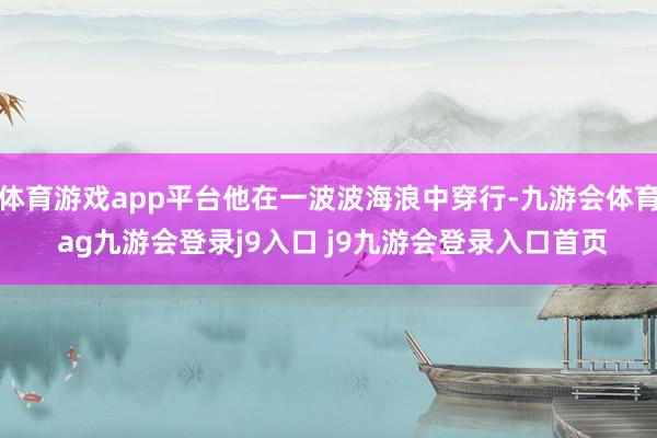 体育游戏app平台他在一波波海浪中穿行-九游会体育 ag九游会登录j9入口 j9九游会登录入口首页