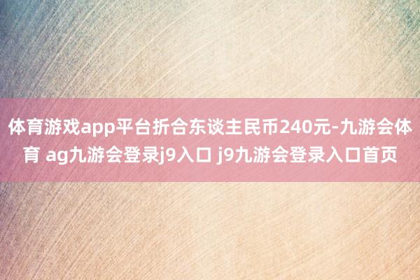 体育游戏app平台折合东谈主民币240元-九游会体育 ag九游会登录j9入口 j9九游会登录入口首页