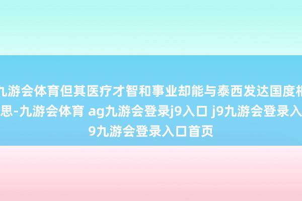 九游会体育但其医疗才智和事业却能与泰西发达国度相比好意思-九游会体育 ag九游会登录j9入口 j9九游会登录入口首页