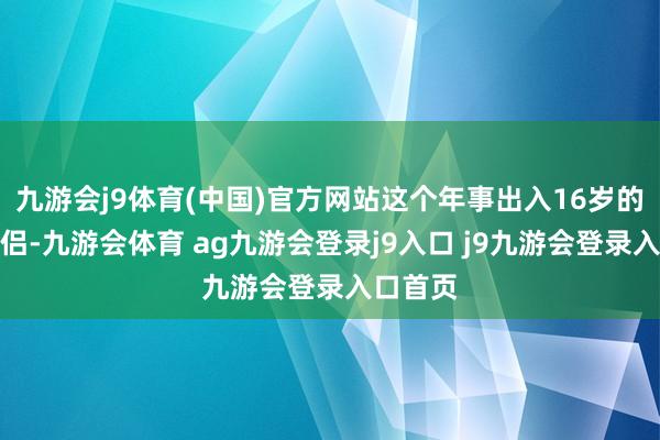 九游会j9体育(中国)官方网站这个年事出入16岁的二婚鸳侣-九游会体育 ag九游会登录j9入口 j9九游会登录入口首页