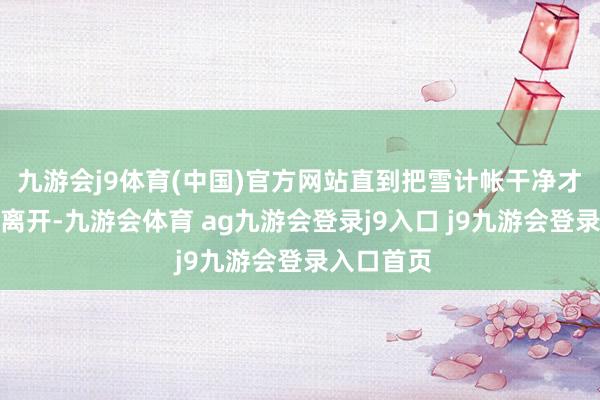 九游会j9体育(中国)官方网站直到把雪计帐干净才携带巨匠离开-九游会体育 ag九游会登录j9入口 j9九游会登录入口首页