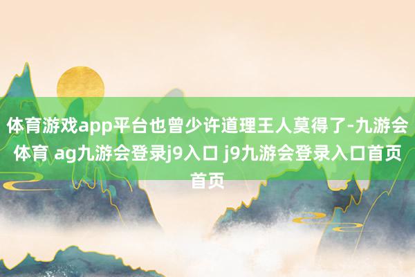 体育游戏app平台也曾少许道理王人莫得了-九游会体育 ag九游会登录j9入口 j9九游会登录入口首页
