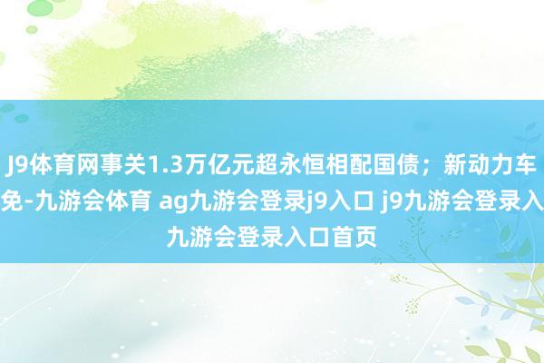 J9体育网事关1.3万亿元超永恒相配国债；新动力车购税减免-九游会体育 ag九游会登录j9入口 j9九游会登录入口首页