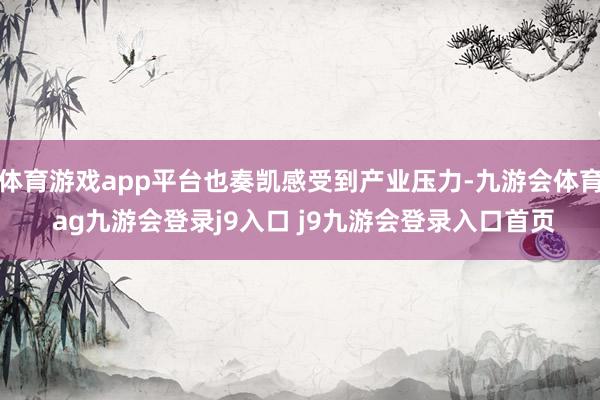 体育游戏app平台也奏凯感受到产业压力-九游会体育 ag九游会登录j9入口 j9九游会登录入口首页
