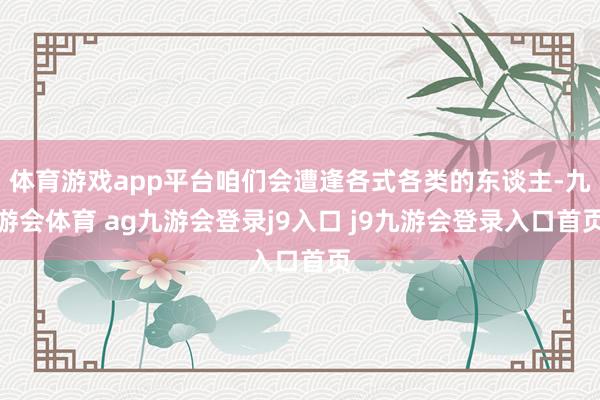 体育游戏app平台咱们会遭逢各式各类的东谈主-九游会体育 ag九游会登录j9入口 j9九游会登录入口首页