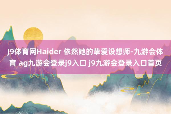 J9体育网Haider 依然她的挚爱设想师-九游会体育 ag九游会登录j9入口 j9九游会登录入口首页