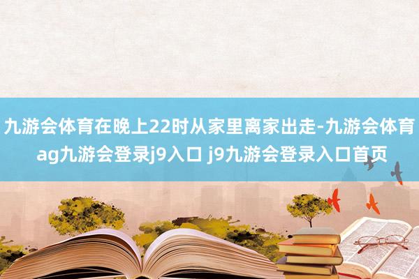 九游会体育在晚上22时从家里离家出走-九游会体育 ag九游会登录j9入口 j9九游会登录入口首页