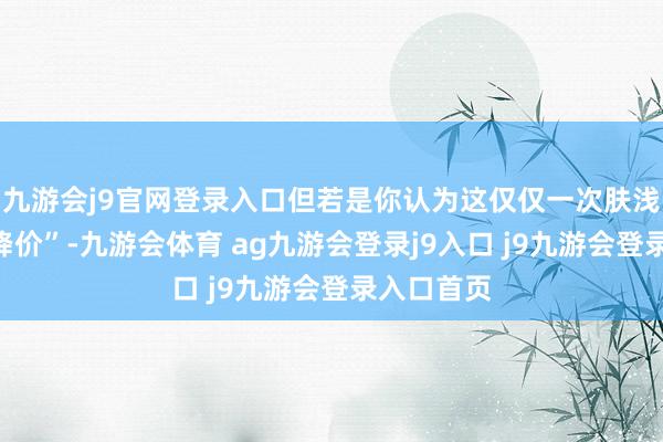 九游会j9官网登录入口但若是你认为这仅仅一次肤浅的“上市降价”-九游会体育 ag九游会登录j9入口 j9九游会登录入口首页