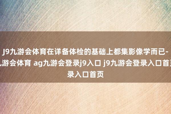 J9九游会体育在详备体检的基础上都集影像学而已-九游会体育 ag九游会登录j9入口 j9九游会登录入口首页
