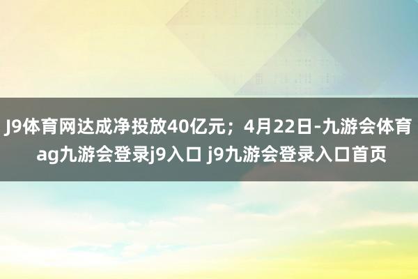 J9体育网达成净投放40亿元；4月22日-九游会体育 ag九游会登录j9入口 j9九游会登录入口首页