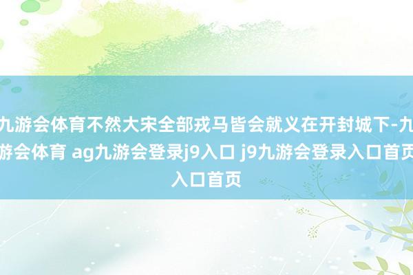 九游会体育不然大宋全部戎马皆会就义在开封城下-九游会体育 ag九游会登录j9入口 j9九游会登录入口首页