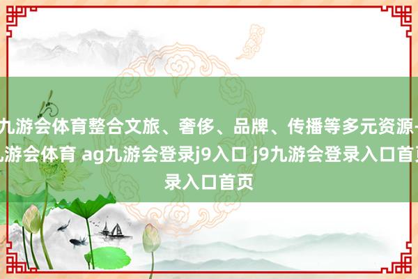 九游会体育整合文旅、奢侈、品牌、传播等多元资源-九游会体育 ag九游会登录j9入口 j9九游会登录入口首页