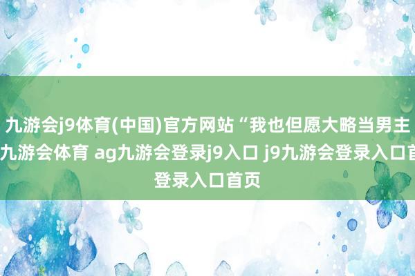 九游会j9体育(中国)官方网站“我也但愿大略当男主角-九游会体育 ag九游会登录j9入口 j9九游会登录入口首页