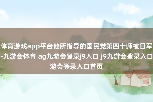 体育游戏app平台他所指导的国民党第四十师被日军打散-九游会体育 ag九游会登录j9入口 j9九游会登录入口首页