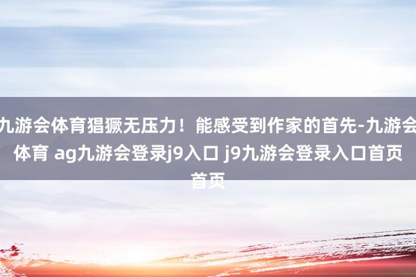 九游会体育猖獗无压力！能感受到作家的首先-九游会体育 ag九游会登录j9入口 j9九游会登录入口首页