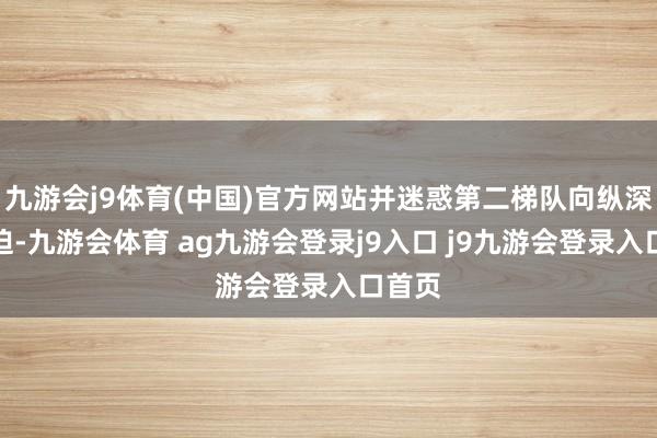 九游会j9体育(中国)官方网站并迷惑第二梯队向纵深处蹙迫-九游会体育 ag九游会登录j9入口 j9九游会登录入口首页