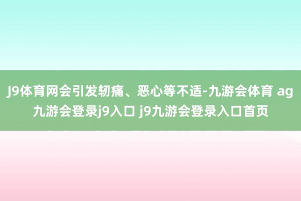 J9体育网会引发轫痛、恶心等不适-九游会体育 ag九游会登录j9入口 j9九游会登录入口首页