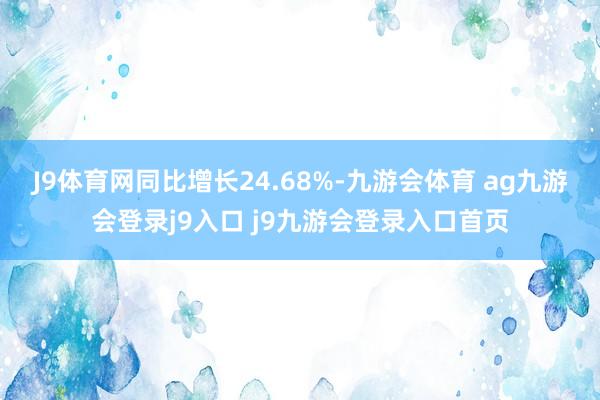 J9体育网同比增长24.68%-九游会体育 ag九游会登录j9入口 j9九游会登录入口首页
