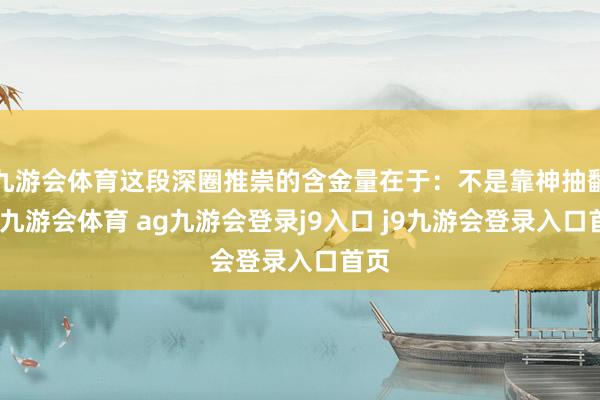 九游会体育这段深圈推崇的含金量在于：不是靠神抽翻倍-九游会体育 ag九游会登录j9入口 j9九游会登录入口首页