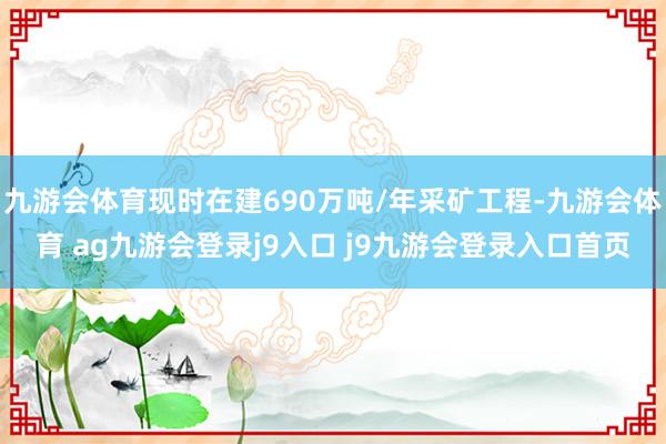 九游会体育现时在建690万吨/年采矿工程-九游会体育 ag九游会登录j9入口 j9九游会登录入口首页