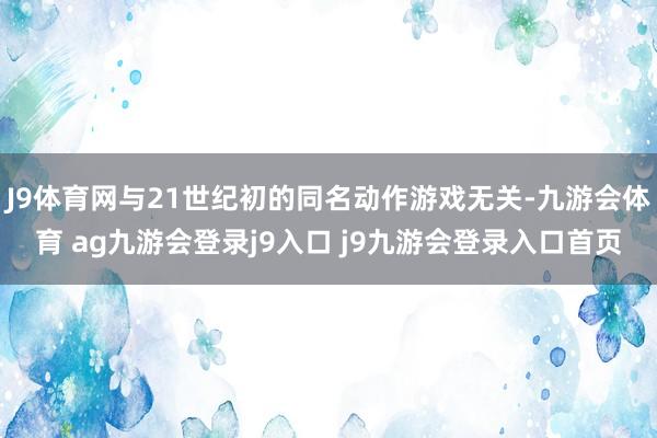 J9体育网与21世纪初的同名动作游戏无关-九游会体育 ag九游会登录j9入口 j9九游会登录入口首页