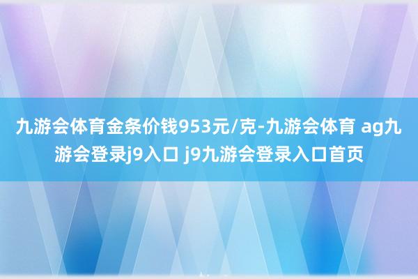 九游会体育金条价钱953元/克-九游会体育 ag九游会登录j9入口 j9九游会登录入口首页
