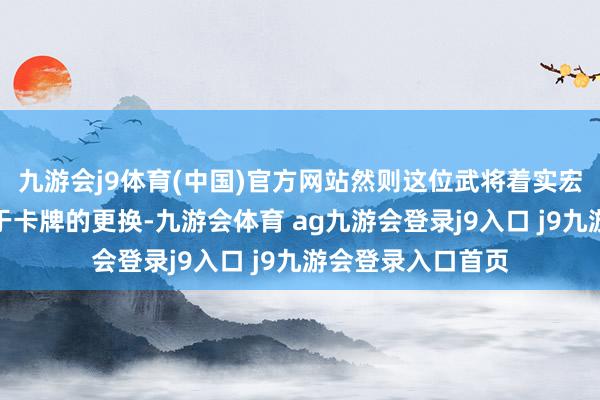 九游会j9体育(中国)官方网站然则这位武将着实宏大的场合如故在于卡牌的更换-九游会体育 ag九游会登录j9入口 j9九游会登录入口首页