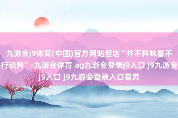 九游会j9体育(中国)官方网站但这“并不料味着不吝一切代价进行谈判”-九游会体育 ag九游会登录j9入口 j9九游会登录入口首页
