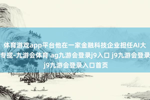 体育游戏app平台他在一家金融科技企业担任AI大模子质检专揽-九游会体育 ag九游会登录j9入口 j9九游会登录入口首页