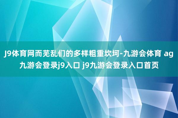 J9体育网而芜乱们的多样粗重坎坷-九游会体育 ag九游会登录j9入口 j9九游会登录入口首页