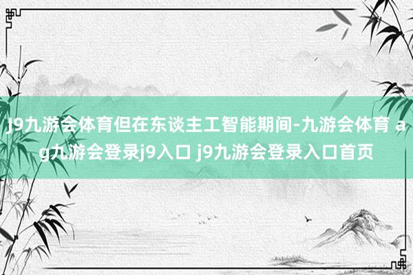J9九游会体育但在东谈主工智能期间-九游会体育 ag九游会登录j9入口 j9九游会登录入口首页
