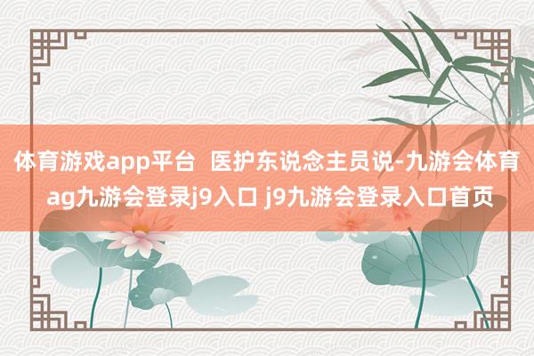 体育游戏app平台  医护东说念主员说-九游会体育 ag九游会登录j9入口 j9九游会登录入口首页