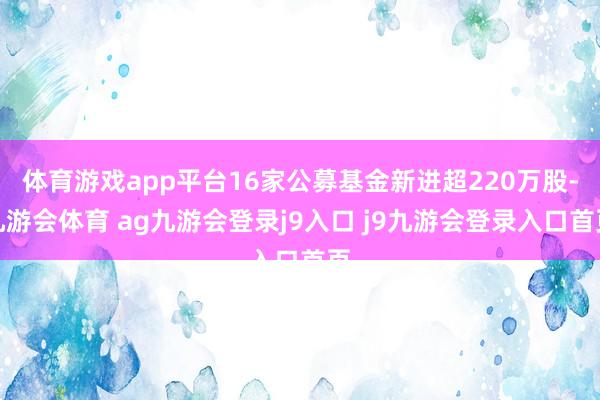 体育游戏app平台16家公募基金新进超220万股-九游会体育 ag九游会登录j9入口 j9九游会登录入口首页