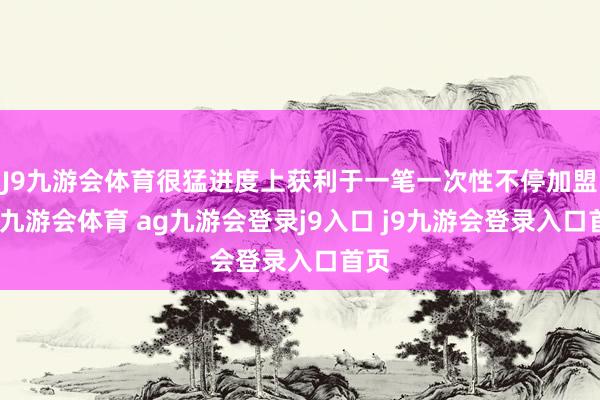 J9九游会体育很猛进度上获利于一笔一次性不停加盟费-九游会体育 ag九游会登录j9入口 j9九游会登录入口首页
