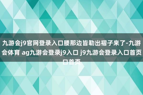 九游会j9官网登录入口腰那边皆勒出褶子来了-九游会体育 ag九游会登录j9入口 j9九游会登录入口首页