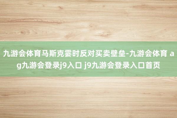 九游会体育马斯克霎时反对买卖壁垒-九游会体育 ag九游会登录j9入口 j9九游会登录入口首页
