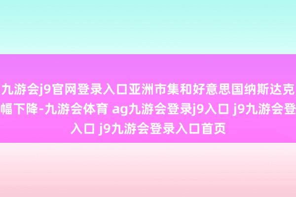九游会j9官网登录入口亚洲市集和好意思国纳斯达克指数期货大幅下降-九游会体育 ag九游会登录j9入口 j9九游会登录入口首页