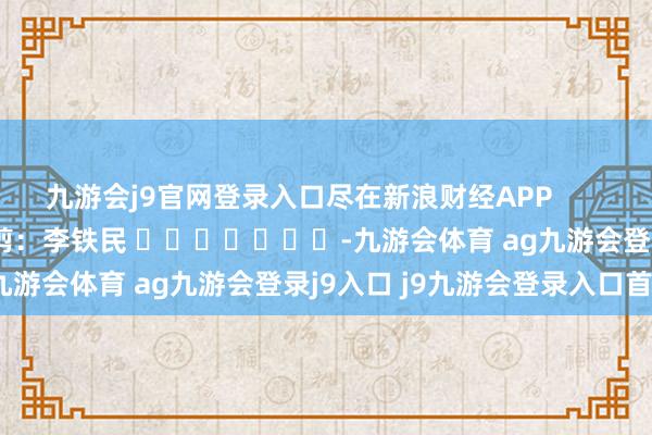 九游会j9官网登录入口尽在新浪财经APP            						遭殃裁剪：李铁民 							-九游会体育 ag九游会登录j9入口 j9九游会登录入口首页