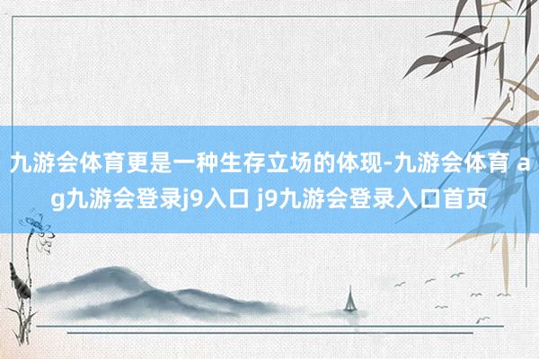 九游会体育更是一种生存立场的体现-九游会体育 ag九游会登录j9入口 j9九游会登录入口首页