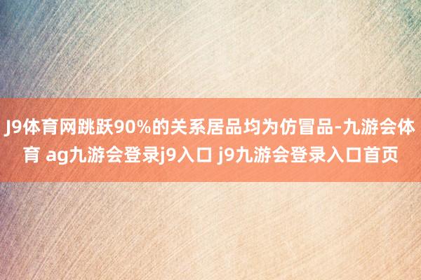 J9体育网跳跃90%的关系居品均为仿冒品-九游会体育 ag九游会登录j9入口 j9九游会登录入口首页