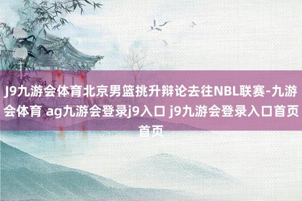 J9九游会体育北京男篮挑升辩论去往NBL联赛-九游会体育 ag九游会登录j9入口 j9九游会登录入口首页