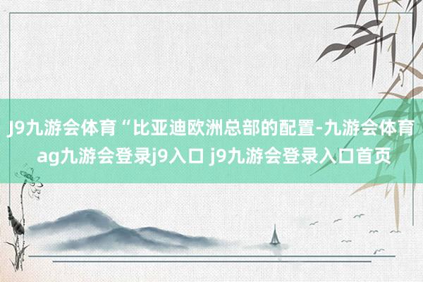 J9九游会体育　　“比亚迪欧洲总部的配置-九游会体育 ag九游会登录j9入口 j9九游会登录入口首页