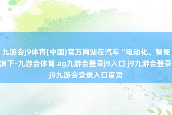 九游会j9体育(中国)官方网站在汽车“电动化、智能化”的海浪下-九游会体育 ag九游会登录j9入口 j9九游会登录入口首页