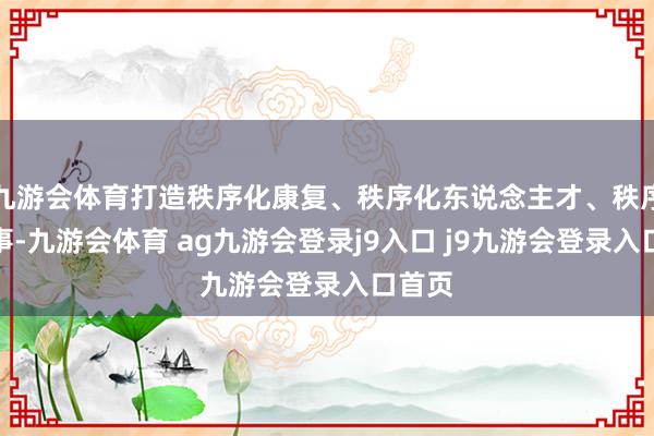 九游会体育打造秩序化康复、秩序化东说念主才、秩序化作事-九游会体育 ag九游会登录j9入口 j9九游会登录入口首页