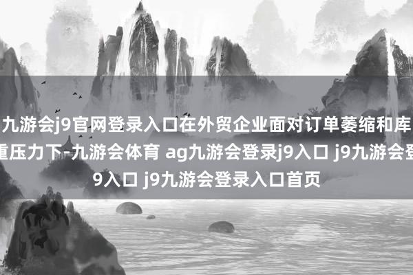 九游会j9官网登录入口在外贸企业面对订单萎缩和库存积压的双重压力下-九游会体育 ag九游会登录j9入口 j9九游会登录入口首页
