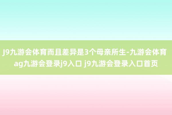 J9九游会体育而且差异是3个母亲所生-九游会体育 ag九游会登录j9入口 j9九游会登录入口首页