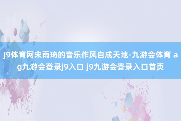 J9体育网宋雨琦的音乐作风自成天地-九游会体育 ag九游会登录j9入口 j9九游会登录入口首页